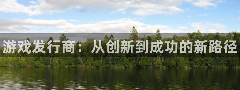 杏耀官网平台怎么样：游戏发行商：从创新到成功的新路径